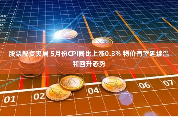 股票配资夹层 5月份CPI同比上涨0.3% 物价有望延续温和回升态势