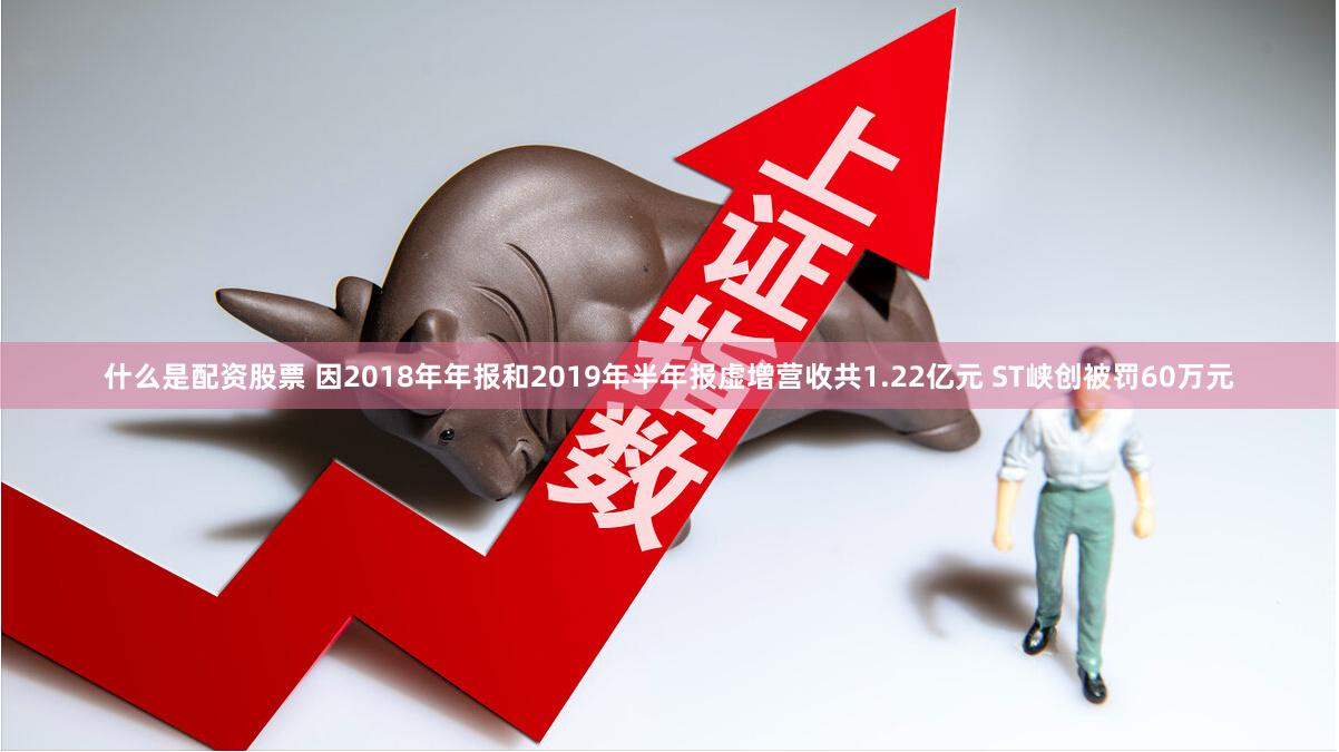 什么是配资股票 因2018年年报和2019年半年报虚增营收共1.22亿元 ST峡创被罚60万元