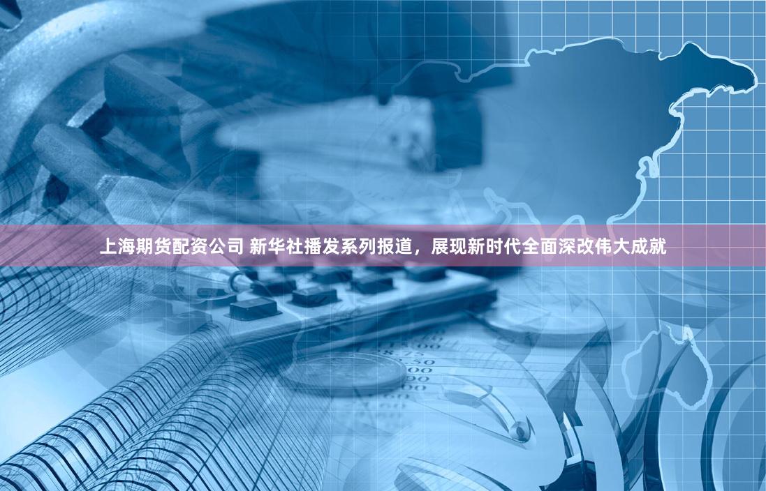 上海期货配资公司 新华社播发系列报道，展现新时代全面深改伟大成就