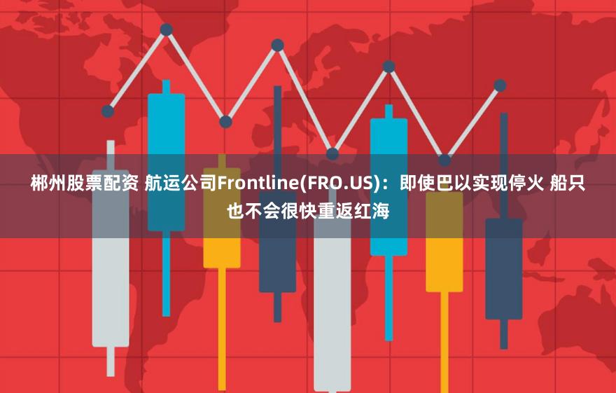 郴州股票配资 航运公司Frontline(FRO.US)：即使巴以实现停火 船只也不会很快重返红海