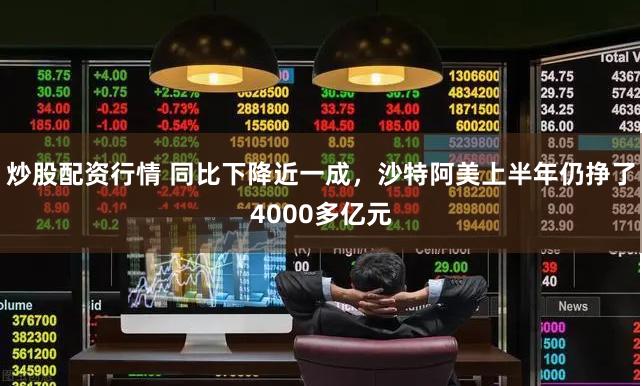 炒股配资行情 同比下降近一成，沙特阿美上半年仍挣了4000多亿元