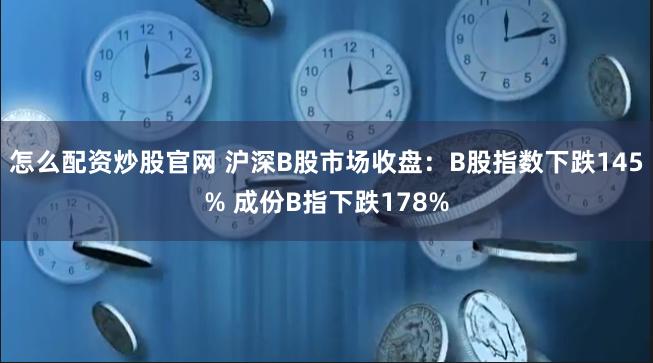 怎么配资炒股官网 沪深B股市场收盘：B股指数下跌145% 成份B指下跌178%