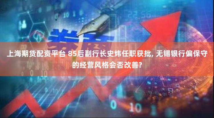 上海期货配资平台 85后副行长史炜任职获批, 无锡银行偏保守的经营风格会否改善?