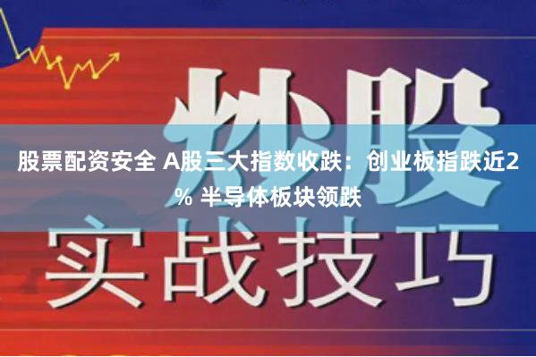 股票配资安全 A股三大指数收跌：创业板指跌近2% 半导体板块领跌