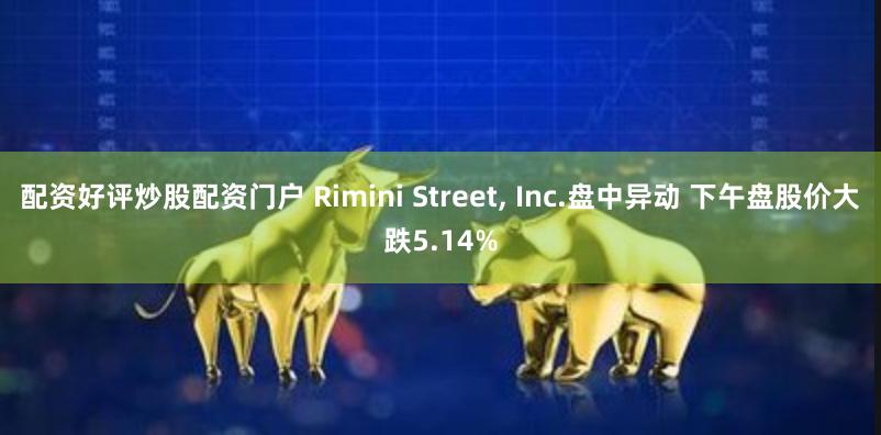 配资好评炒股配资门户 Rimini Street, Inc.盘中异动 下午盘股价大跌5.14%