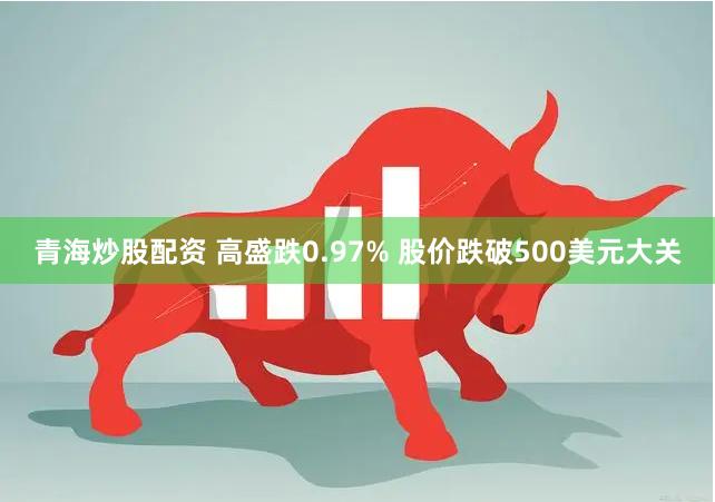 青海炒股配资 高盛跌0.97% 股价跌破500美元大关