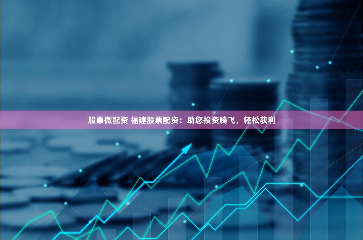 股票微配资 福建股票配资：助您投资腾飞，轻松获利