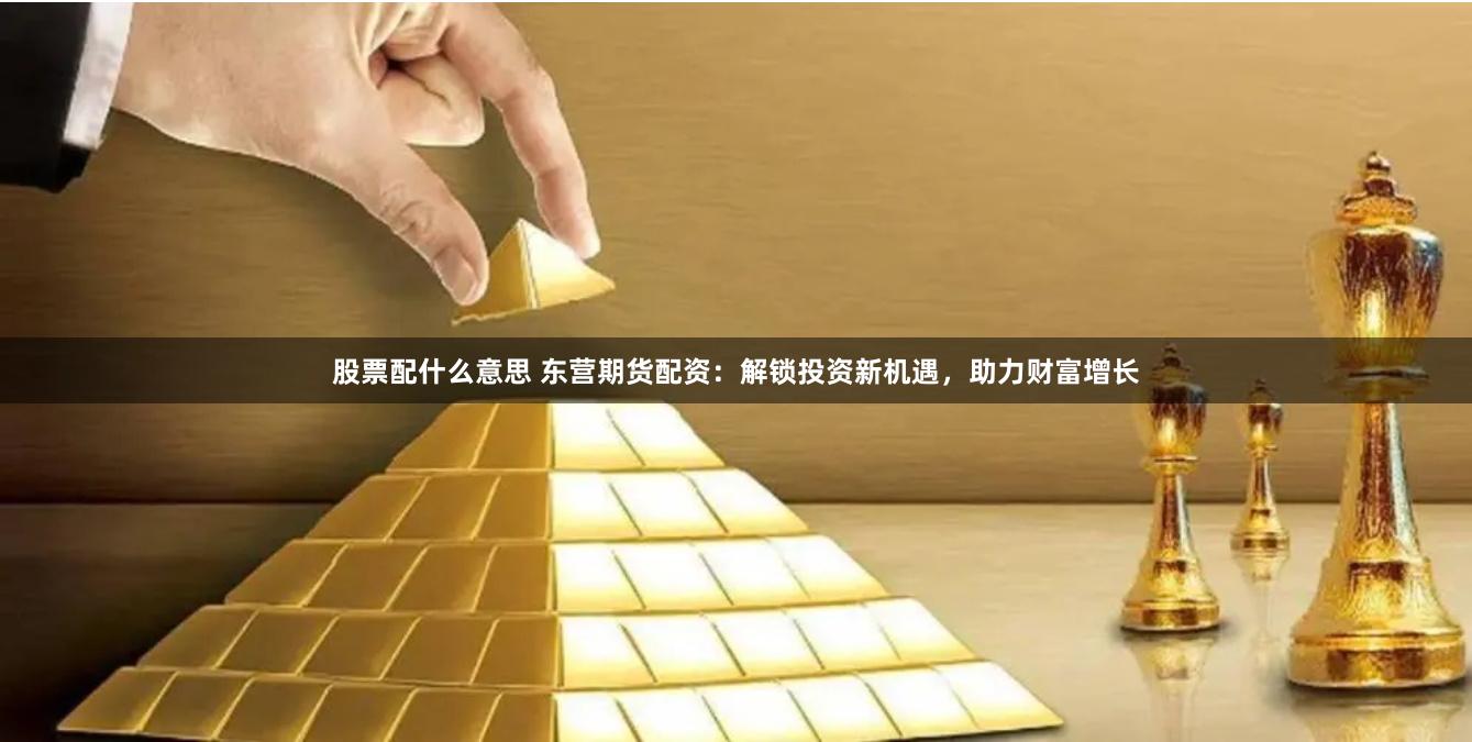 股票配什么意思 东营期货配资：解锁投资新机遇，助力财富增长
