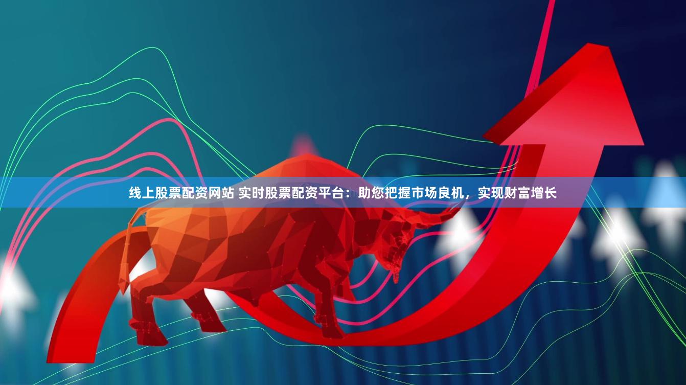 线上股票配资网站 实时股票配资平台：助您把握市场良机，实现财富增长