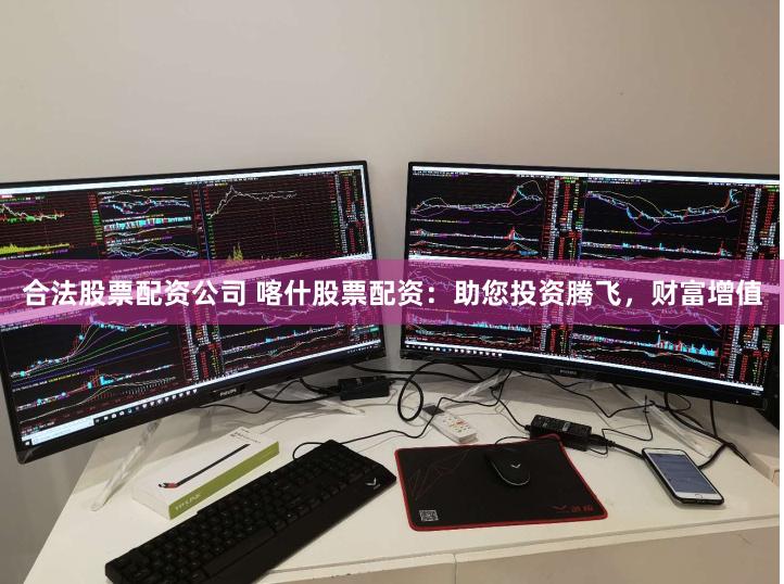合法股票配资公司 喀什股票配资：助您投资腾飞，财富增值